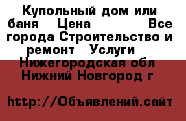 Купольный дом или баня  › Цена ­ 68 000 - Все города Строительство и ремонт » Услуги   . Нижегородская обл.,Нижний Новгород г.